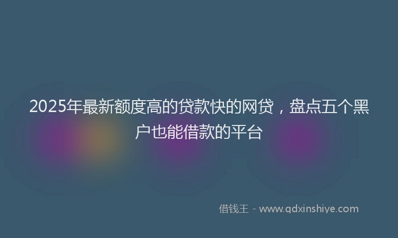 2025年最新额度高的贷款快的网贷，盘点五个黑户也能借款的平台