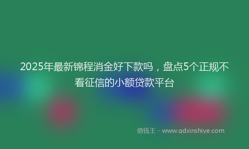 2025年最新锦程消金好下款吗，盘点5个正规不看征信的小额贷款平台