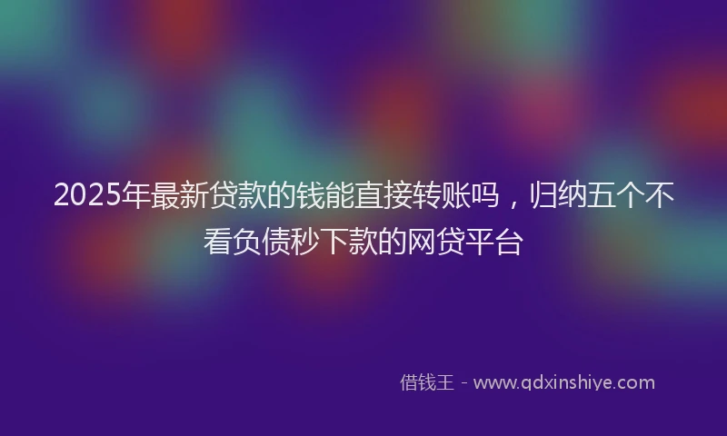 2025年最新贷款的钱能直接转账吗，归纳五个不看负债秒下款的网贷平台