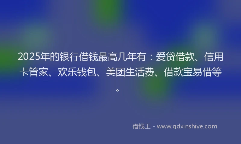 2025年的银行借钱最高几年有：爱贷借款、信用卡管家、欢乐钱包、美团生活费、借款宝易借等。