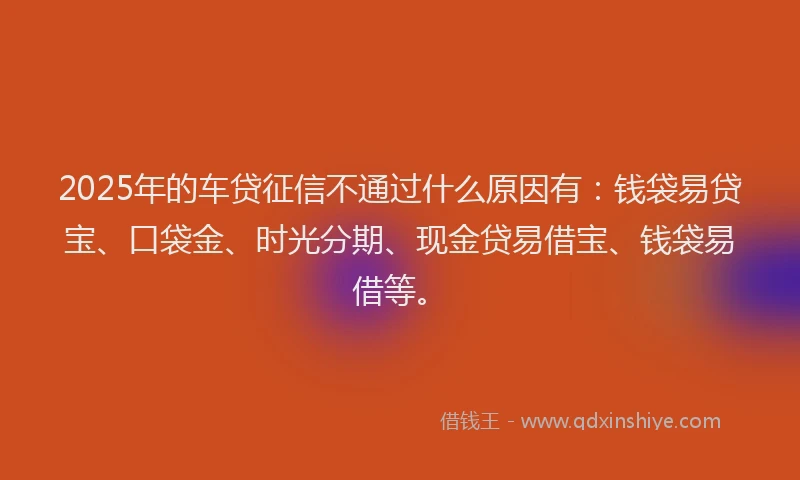 2025年的车贷征信不通过什么原因有：钱袋易贷宝、口袋金、时光分期、现金贷易借宝、钱袋易借等。