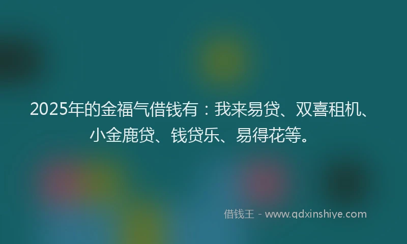 2025年的金福气借钱有：我来易贷、双喜租机、小金鹿贷、钱贷乐、易得花等。