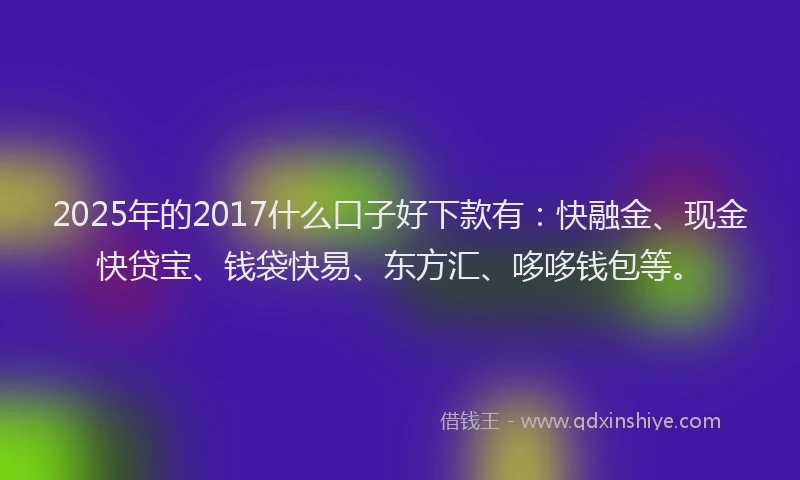2025年的2017什么口子好下款有：快融金、现金快贷宝、钱袋快易、东方汇、哆哆钱包等。