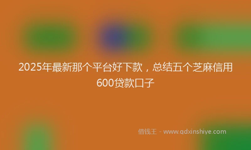 2025年最新那个平台好下款，总结五个芝麻信用600贷款口子