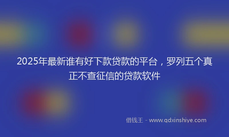 2025年最新谁有好下款贷款的平台，罗列五个真正不查征信的贷款软件