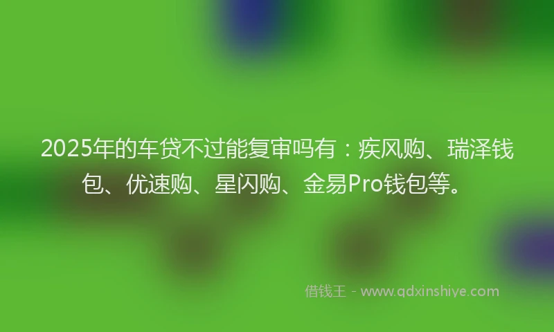 2025年的车贷不过能复审吗有：疾风购、瑞泽钱包、优速购、星闪购、金易Pro钱包等。
