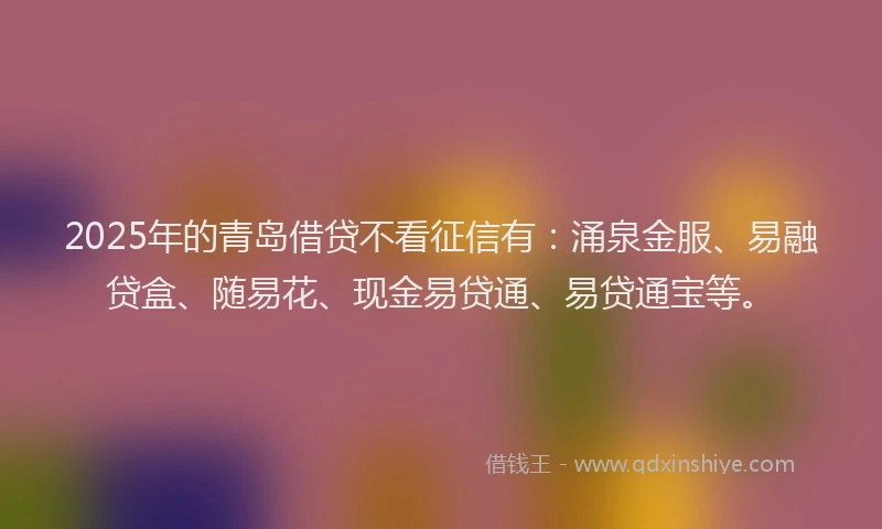 2025年的青岛借贷不看征信有：涌泉金服、易融贷盒、随易花、现金易贷通、易贷通宝等。
