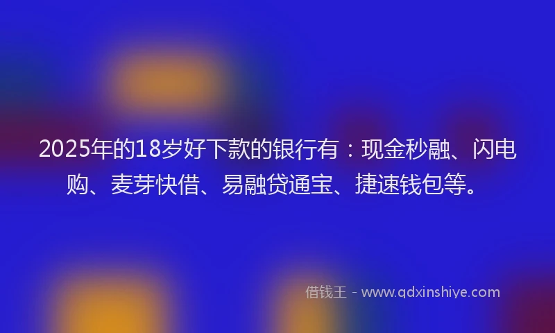 2025年的18岁好下款的银行有：现金秒融、闪电购、麦芽快借、易融贷通宝、捷速钱包等。