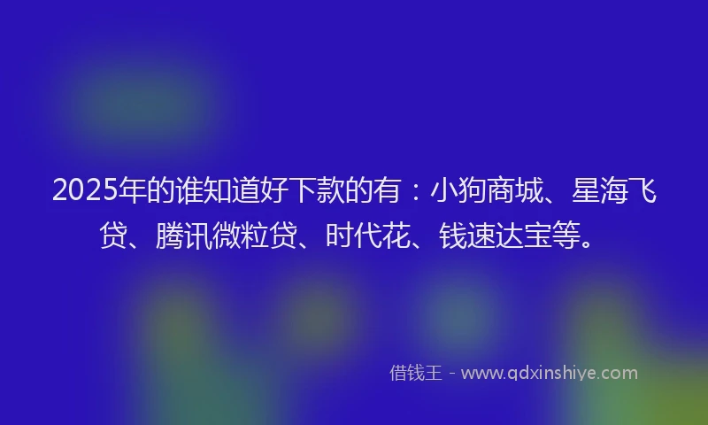 2025年的谁知道好下款的有：小狗商城、星海飞贷、腾讯微粒贷、时代花、钱速达宝等。