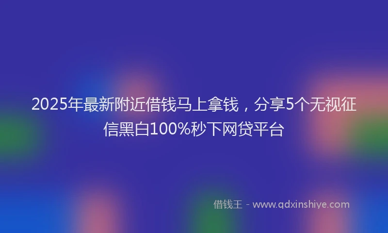 2025年最新附近借钱马上拿钱，分享5个无视征信黑白100%秒下网贷平台