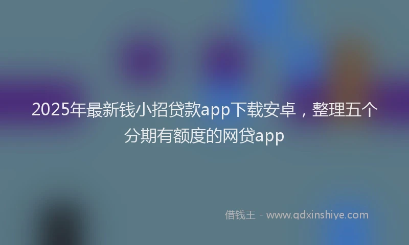 2025年最新钱小招贷款app下载安卓，整理五个分期有额度的网贷app