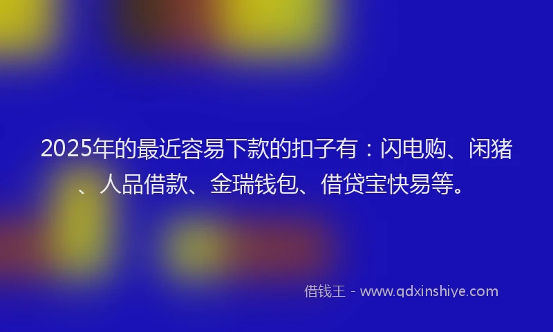 2025年的最近容易下款的扣子有：闪电购、闲猪、人品借款、金瑞钱包、借贷宝快易等。