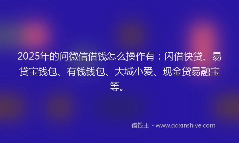 2025年的问微信借钱怎么操作有：闪借快贷、易贷宝钱包、有钱钱包、大城小爱、现金贷易融宝等。