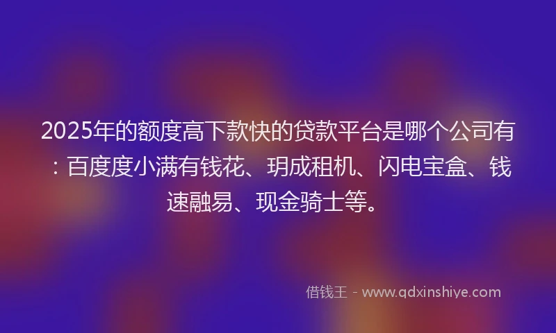 2025年的额度高下款快的贷款平台是哪个公司有：百度度小满有钱花、玥成租机、闪电宝盒、钱速融易、现金骑士等。
