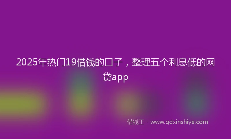 2025年热门19借钱的口子，整理五个利息低的网贷app