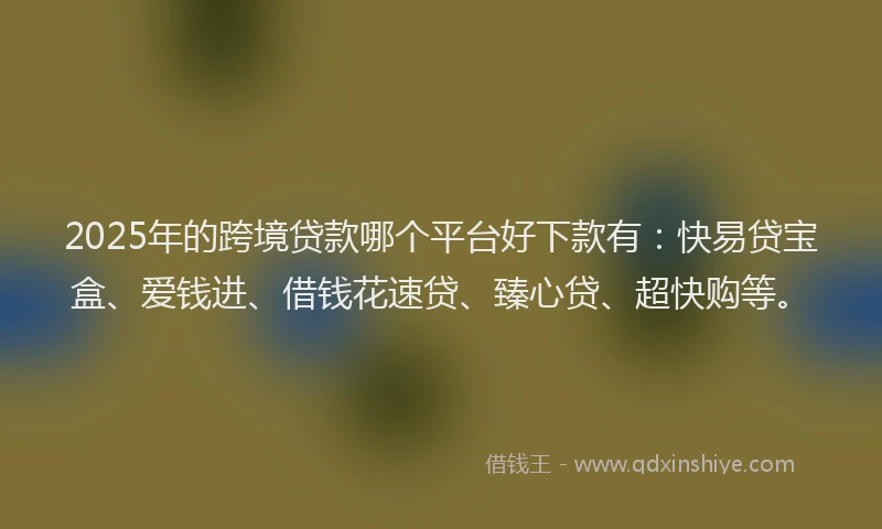 2025年的跨境贷款哪个平台好下款有：快易贷宝盒、爱钱进、借钱花速贷、臻心贷、超快购等。