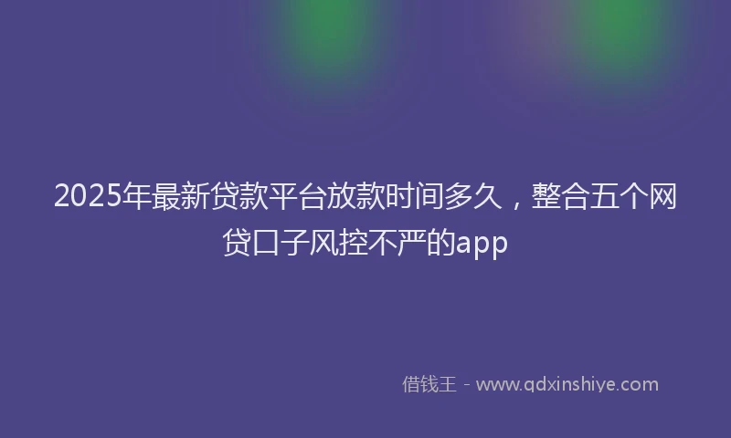 2025年最新贷款平台放款时间多久，整合五个网贷口子风控不严的app