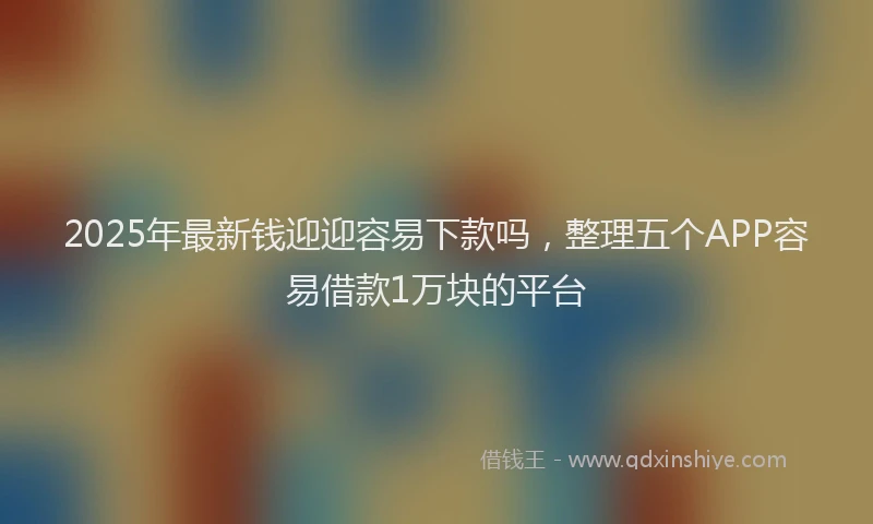 2025年最新钱迎迎容易下款吗，整理五个APP容易借款1万块的平台