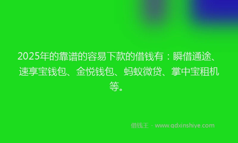 2025年的靠谱的容易下款的借钱有：瞬借通途、速享宝钱包、金悦钱包、蚂蚁微贷、掌中宝租机等。