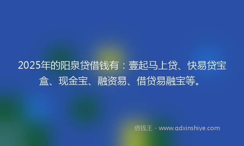 2025年的阳泉贷借钱有：壹起马上贷、快易贷宝盒、现金宝、融资易、借贷易融宝等。