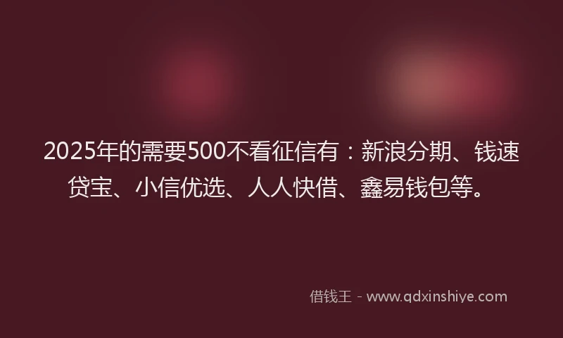 2025年的需要500不看征信有：新浪分期、钱速贷宝、小信优选、人人快借、鑫易钱包等。