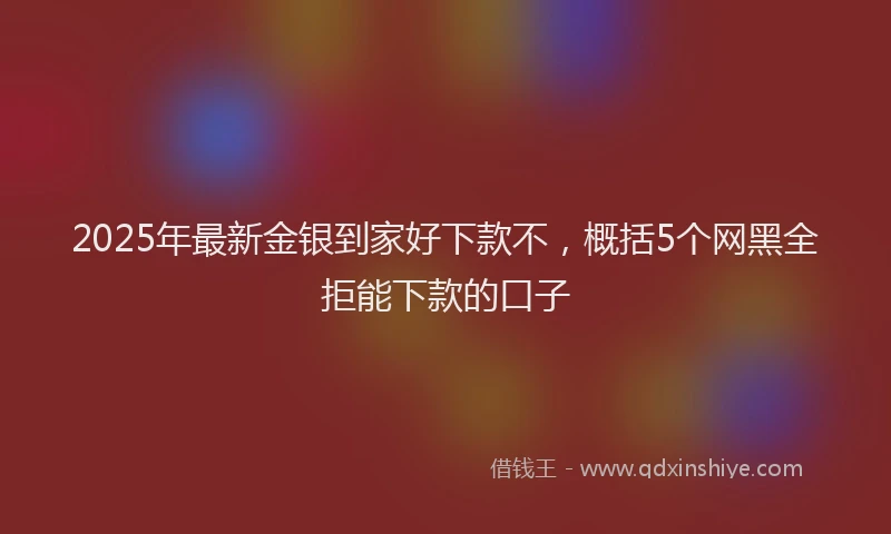 2025年最新金银到家好下款不，概括5个网黑全拒能下款的口子