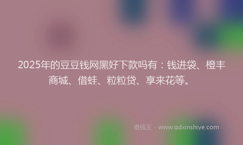 2025年的豆豆钱网黑好下款吗有：钱进袋、橙丰商城、借蛙、粒粒贷、享来花等。