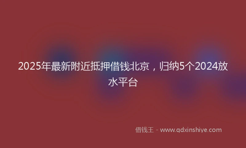 2025年最新附近抵押借钱北京，归纳5个2024放水平台