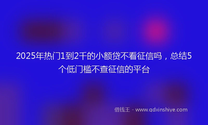 2025年热门1到2千的小额贷不看征信吗，总结5个低门槛不查征信的平台