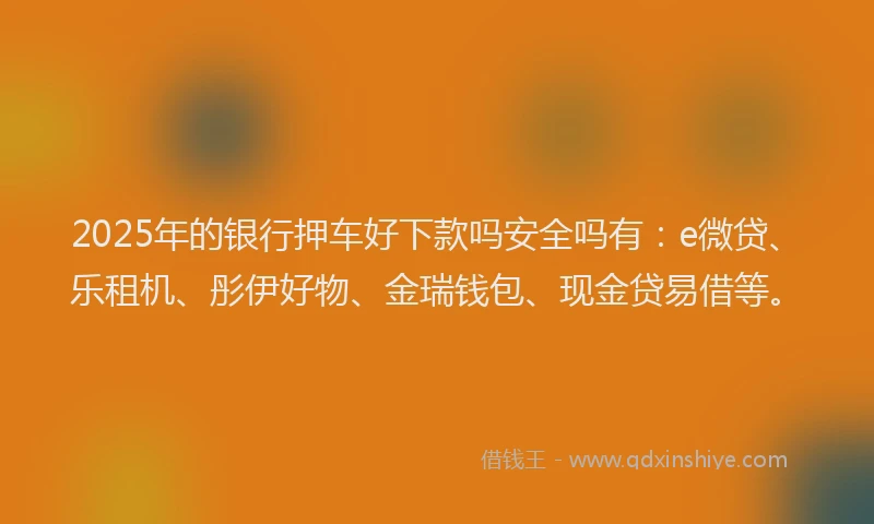 2025年的银行押车好下款吗安全吗有：e微贷、乐租机、彤伊好物、金瑞钱包、现金贷易借等。
