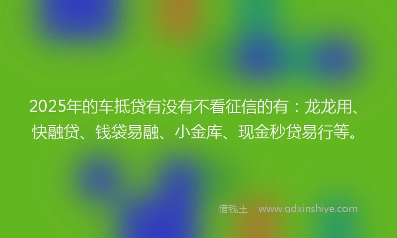 2025年的车抵贷有没有不看征信的有：龙龙用、快融贷、钱袋易融、小金库、现金秒贷易行等。