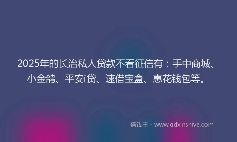 2025年的长治私人贷款不看征信有：手中商城、小金鸽、平安i贷、速借宝盒、惠花钱包等。