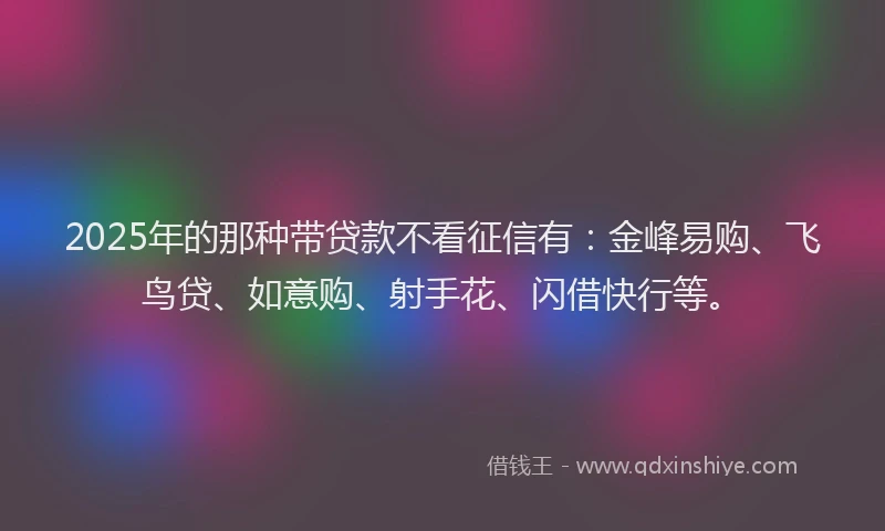 2025年的那种带贷款不看征信有：金峰易购、飞鸟贷、如意购、射手花、闪借快行等。