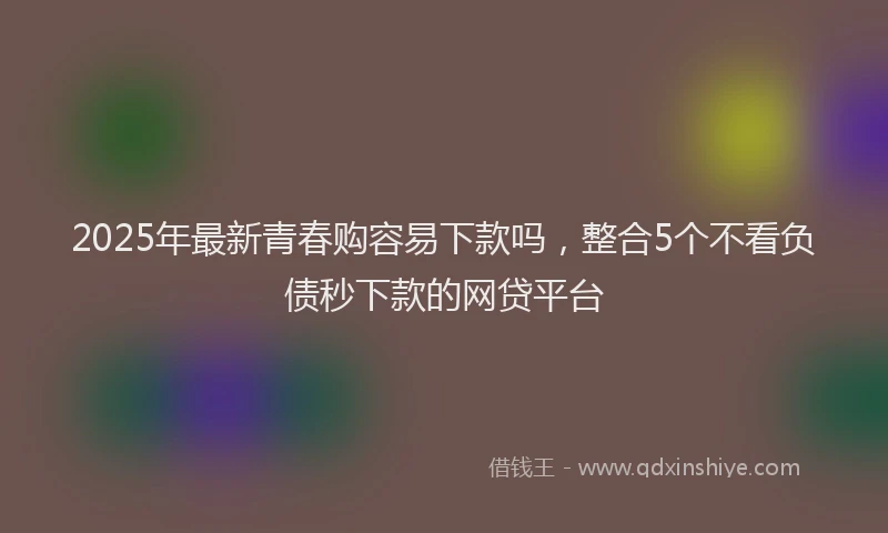2025年最新青春购容易下款吗，整合5个不看负债秒下款的网贷平台
