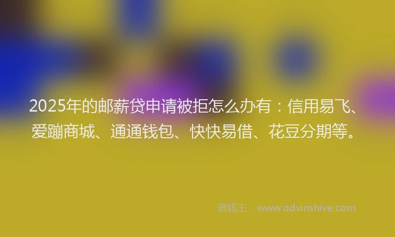 2025年的邮薪贷申请被拒怎么办有：信用易飞、爱蹦商城、通通钱包、快快易借、花豆分期等。