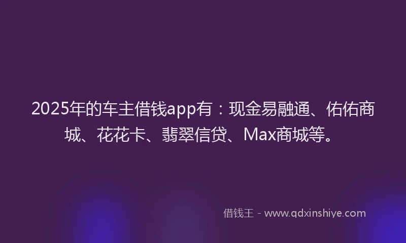 2025年的车主借钱app有：现金易融通、佑佑商城、花花卡、翡翠信贷、Max商城等。