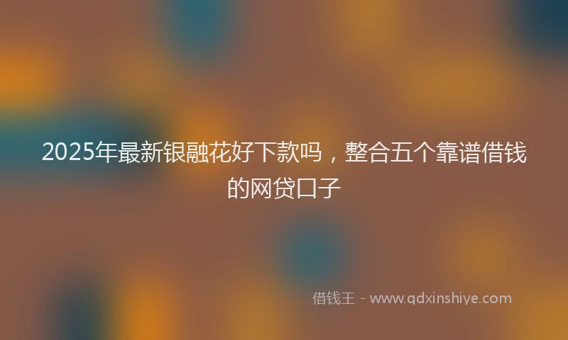 2025年最新银融花好下款吗，整合五个靠谱借钱的网贷口子