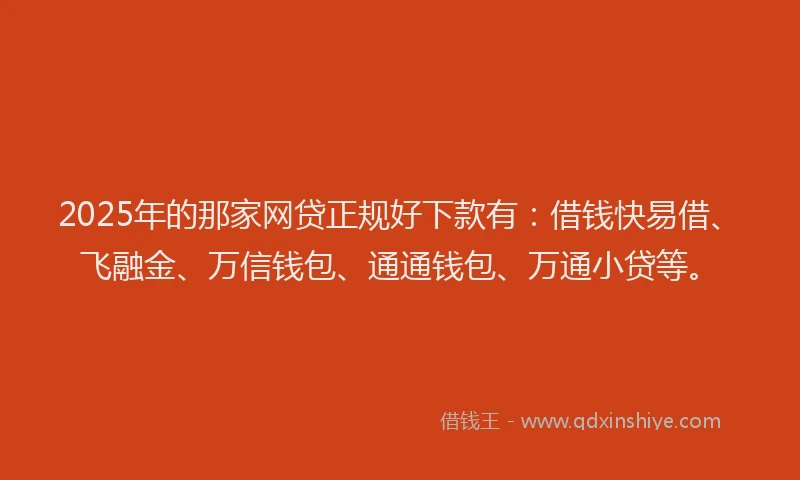 2025年的那家网贷正规好下款有：借钱快易借、飞融金、万信钱包、通通钱包、万通小贷等。