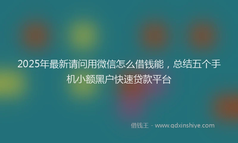 2025年最新请问用微信怎么借钱能，总结五个手机小额黑户快速贷款平台