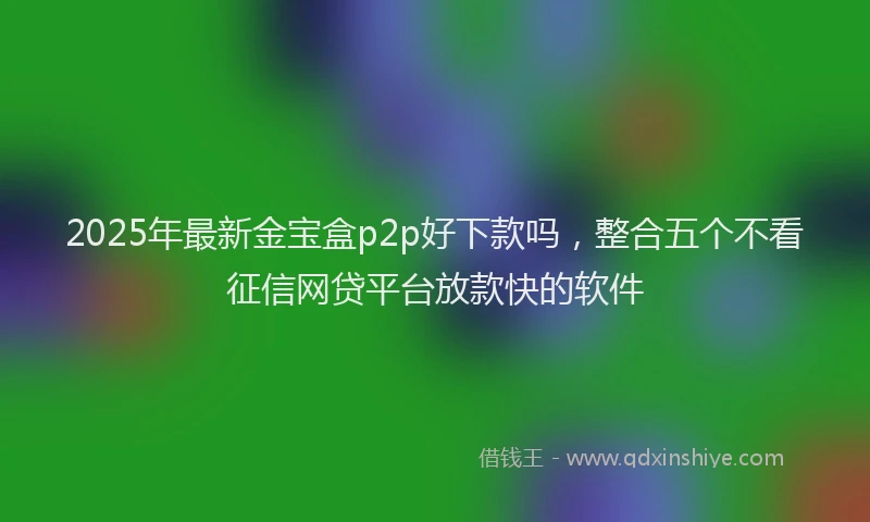 2025年最新金宝盒p2p好下款吗，整合五个不看征信网贷平台放款快的软件
