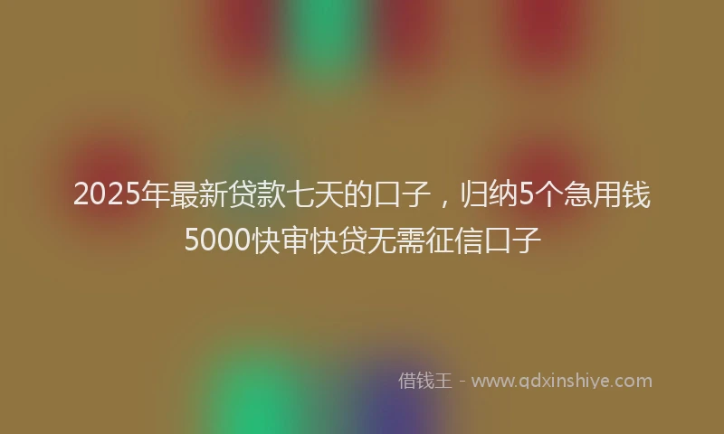 2025年最新贷款七天的口子，归纳5个急用钱5000快审快贷无需征信口子