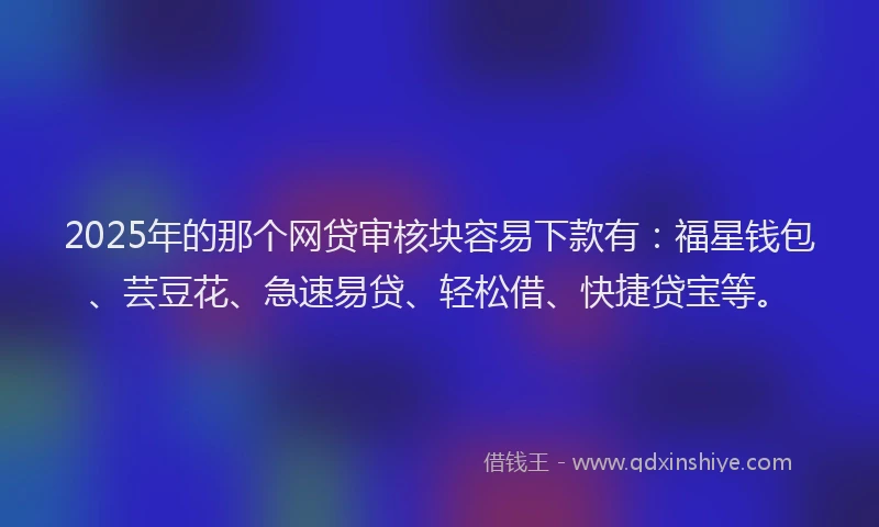 2025年的那个网贷审核块容易下款有：福星钱包、芸豆花、急速易贷、轻松借、快捷贷宝等。