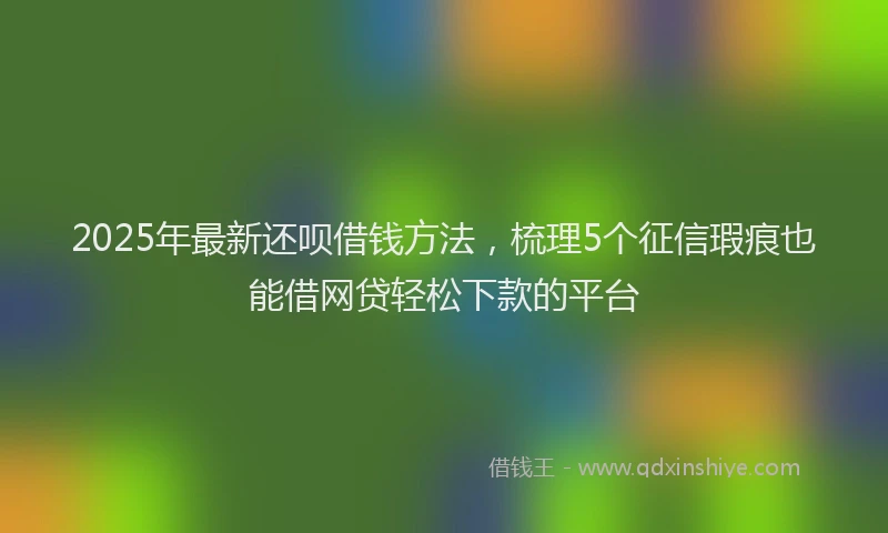 2025年最新还呗借钱方法，梳理5个征信瑕疵也能借网贷轻松下款的平台