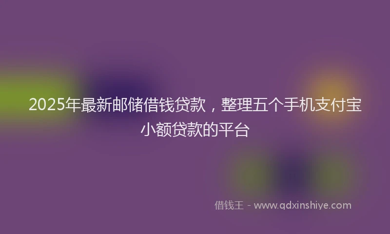 2025年最新邮储借钱贷款，整理五个手机支付宝小额贷款的平台