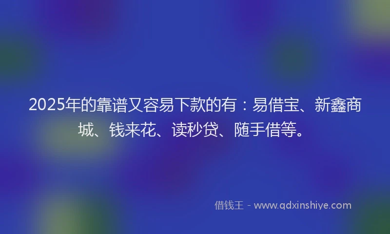 2025年的靠谱又容易下款的有：易借宝、新鑫商城、钱来花、读秒贷、随手借等。