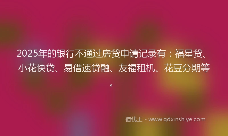 2025年的银行不通过房贷申请记录有：福星贷、小花快贷、易借速贷融、友福租机、花豆分期等。