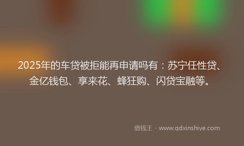 2025年的车贷被拒能再申请吗有：苏宁任性贷、金亿钱包、享来花、蜂狂购、闪贷宝融等。