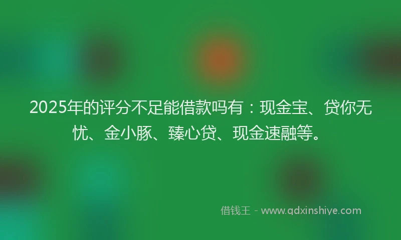 2025年的评分不足能借款吗有：现金宝、贷你无忧、金小豚、臻心贷、现金速融等。