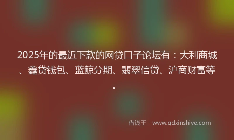 2025年的最近下款的网贷口子论坛有：大利商城、鑫贷钱包、蓝鲸分期、翡翠信贷、沪商财富等。