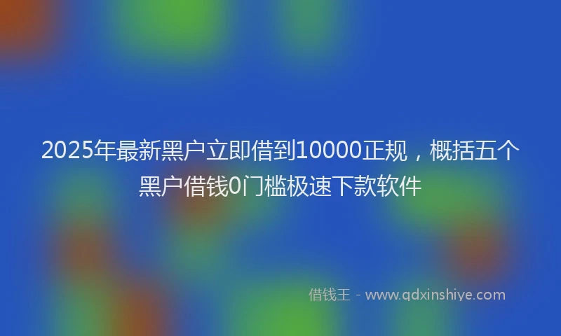 2025年最新黑户立即借到10000正规，概括五个黑户借钱0门槛极速下款软件